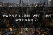 范迪克赛后指控裁判“收钱”，英超这水到底有多深？