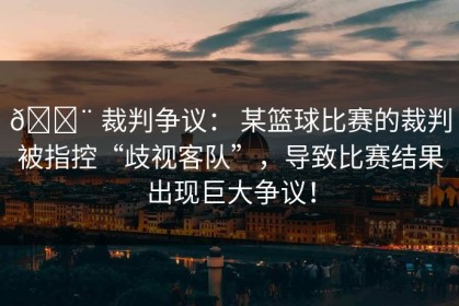 🚨 裁判争议： 某篮球比赛的裁判被指控“歧视客队”，导致比赛结果出现巨大争议！