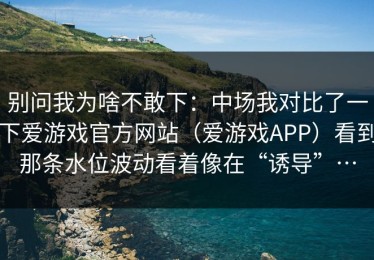 别问我为啥不敢下：中场我对比了一下爱游戏官方网站（爱游戏APP）看到那条水位波动看着像在“诱导”…