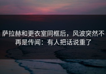 萨拉赫和更衣室同框后，风波突然不再是传闻：有人把话说重了