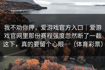 我不劝你押，爱游戏官方入口｜爱游戏官网里那份赛程强度忽然断了一截这下，真的要留个心眼…（体育彩票）