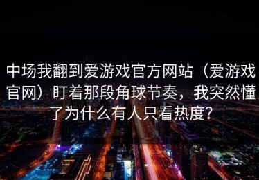 中场我翻到爱游戏官方网站（爱游戏官网）盯着那段角球节奏，我突然懂了为什么有人只看热度？