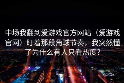 中场我翻到爱游戏官方网站（爱游戏官网）盯着那段角球节奏，我突然懂了为什么有人只看热度？