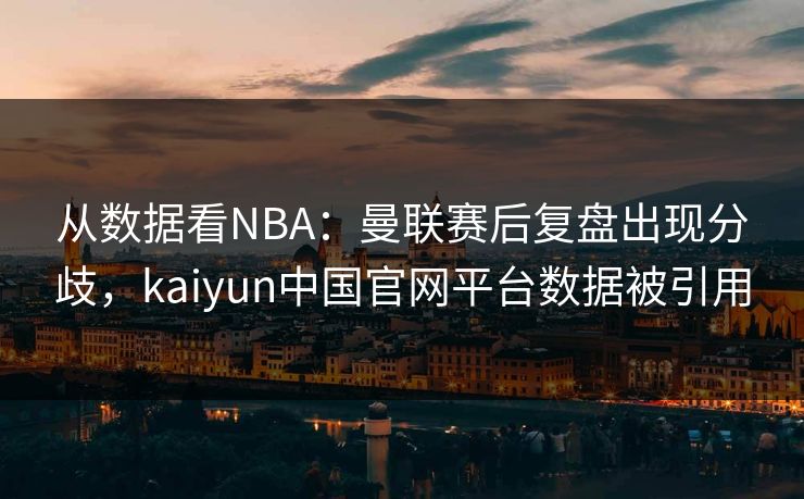 从数据看NBA：曼联赛后复盘出现分歧，kaiyun中国官网平台数据被引用