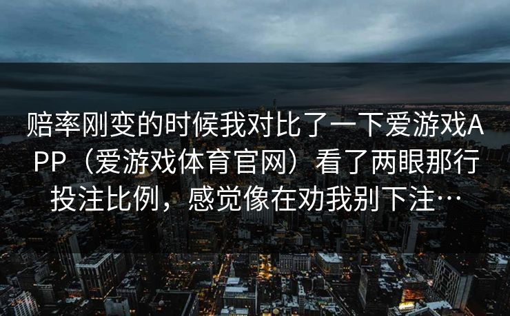 赔率刚变的时候我对比了一下爱游戏APP（爱游戏体育官网）看了两眼那行投注比例，感觉像在劝我别下注…