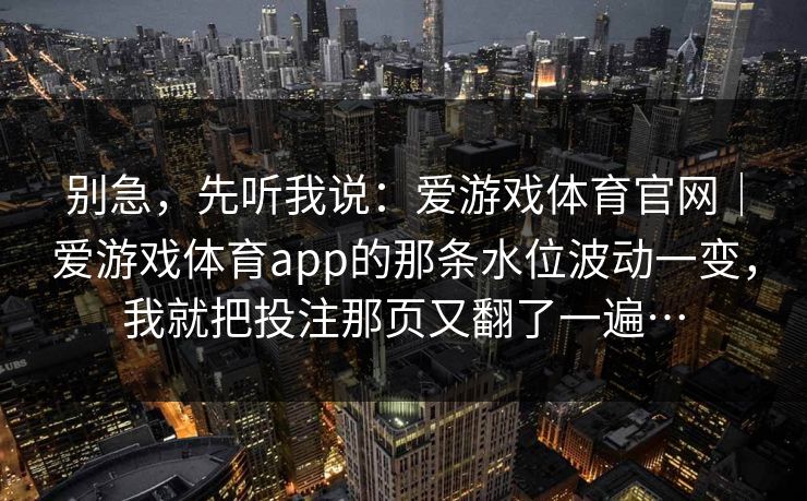 别急,先听我说:爱游戏体育官网|爱游戏体育app的那条水位波动一变,我就把投注那页又翻了一遍… 别急,先听我说:爱游戏体育官网|爱游戏体育app的那条水位波动一变,我就把投注那页又翻了一遍…