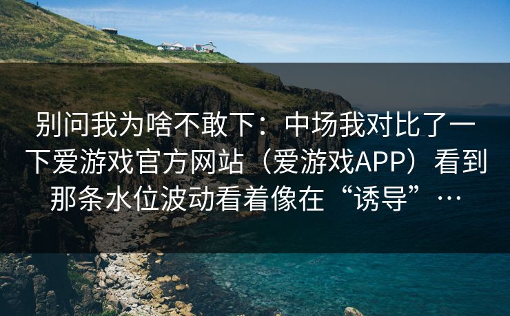 别问我为啥不敢下:中场我对比了一下爱游戏官方网站(爱游戏APP)看到那条水位波动看着像在“诱导”… 别问我为啥不敢下:中场我对比了一下爱游戏官方网站(爱游戏APP)看到那条水位波动看着像在“诱导”…