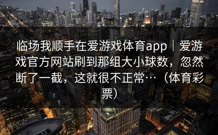 临场我顺手在爱游戏体育app|爱游戏官方网站刷到那组大小球数,忽然断了一截,这就很不正常…(体育彩票) 临场我顺手在爱游戏体育app|爱游戏官方网站刷到那组大小球数,忽然断了一截,这就很不正常…(体育彩票)