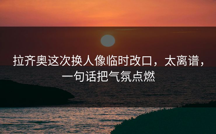 拉齐奥这次换人像临时改口,太离谱,一句话把气氛点燃 拉齐奥这次换人像临时改口,太离谱,一句话把气氛点燃
