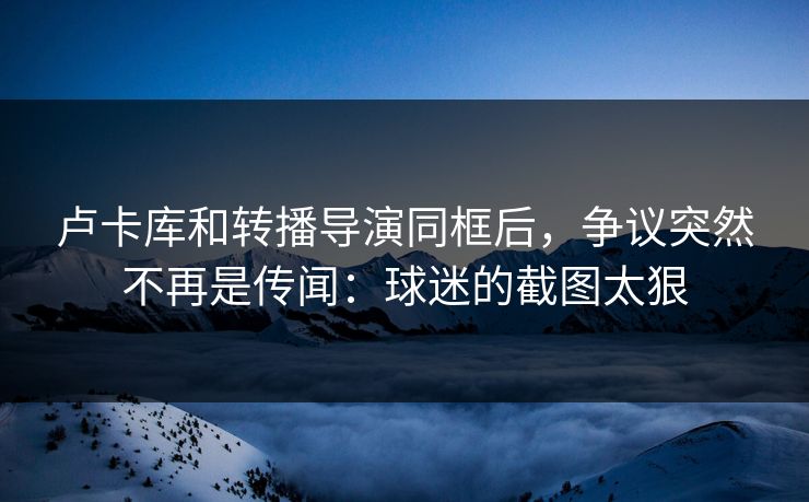 卢卡库和转播导演同框后,争议突然不再是传闻:球迷的截图太狠 卢卡库和转播导演同框后,争议突然不再是传闻:球迷的截图太狠