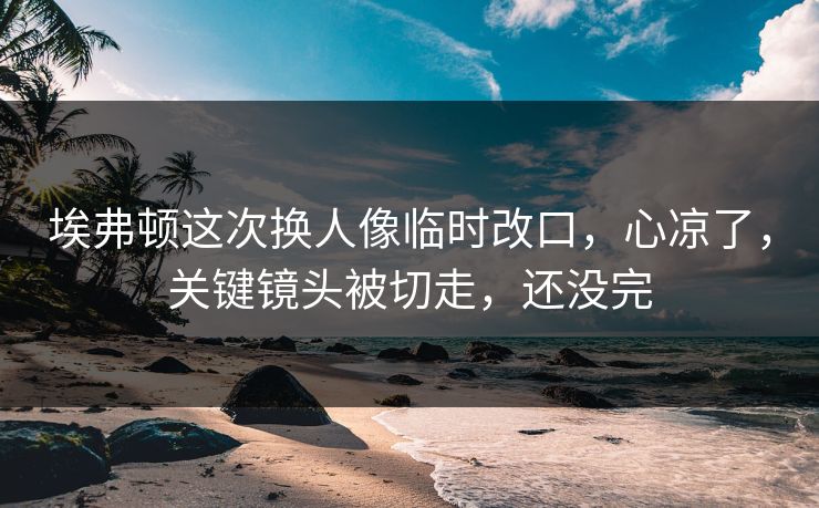 埃弗顿这次换人像临时改口，心凉了，关键镜头被切走，还没完