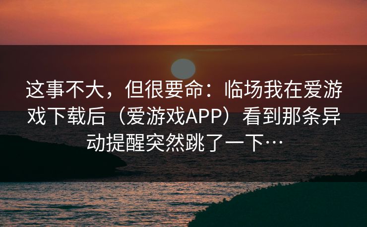 这事不大，但很要命：临场我在爱游戏下载后（爱游戏APP）看到那条异动提醒突然跳了一下…