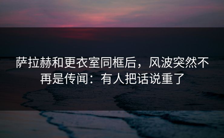 萨拉赫和更衣室同框后，风波突然不再是传闻：有人把话说重了