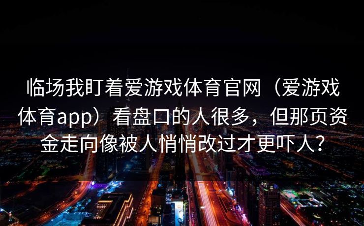 临场我盯着爱游戏体育官网(爱游戏体育app)看盘口的人很多,但那页资金走向像被人悄悄改过才更吓人? 临场我盯着爱游戏体育官网(爱游戏体育app)看盘口的人很多,但那页资金走向像被人悄悄改过才更吓人?